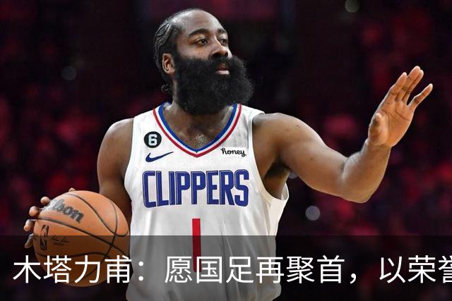 木塔力甫：愿国足再聚首，以荣誉为我们青春画上句点